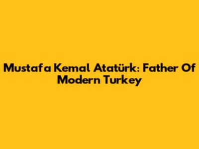 Mustafa Kemal Atatürk: Father Of Modern Turkey