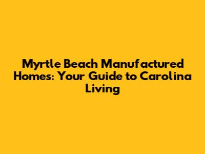Myrtle Beach Manufactured Homes: Your Guide to Carolina Living