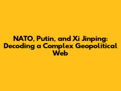 NATO, Putin, and Xi Jinping: Decoding a Complex Geopolitical Web