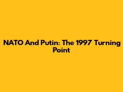 NATO And Putin: The 1997 Turning Point
