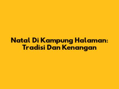 Natal Di Kampung Halaman: Tradisi Dan Kenangan