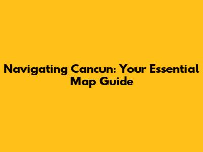 Navigating Cancun: Your Essential Map Guide