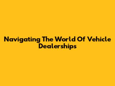 Navigating The World Of Vehicle Dealerships