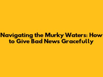 Navigating the Murky Waters: How to Give Bad News Gracefully