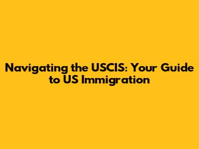Navigating the USCIS: Your Guide to US Immigration