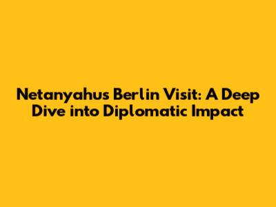 Netanyahu's Berlin Visit: A Deep Dive into Diplomatic Impact