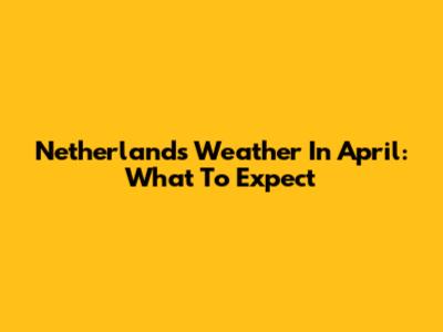 Netherlands Weather In April: What To Expect