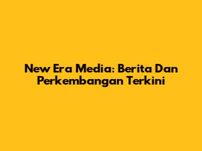 New Era Media: Berita Dan Perkembangan Terkini