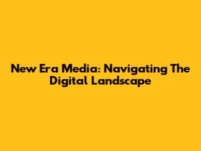 New Era Media: Navigating The Digital Landscape