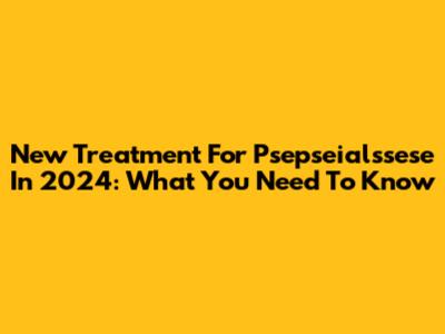New Treatment For Psepseialssese In 2024: What You Need To Know