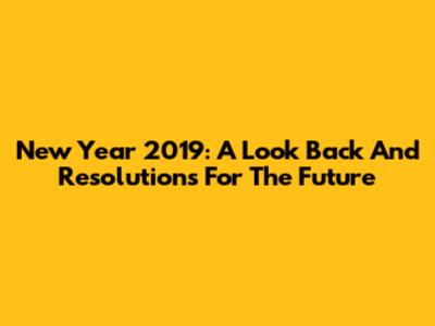 New Year 2019: A Look Back And Resolutions For The Future