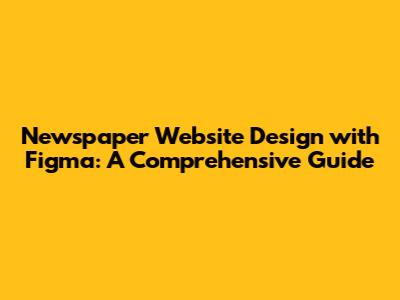 Newspaper Website Design with Figma: A Comprehensive Guide