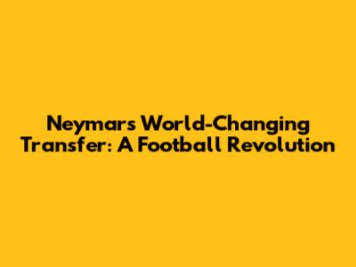 Neymar's World-Changing Transfer: A Football Revolution