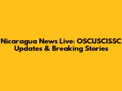Nicaragua News Live: OSCUSCISSC Updates & Breaking Stories