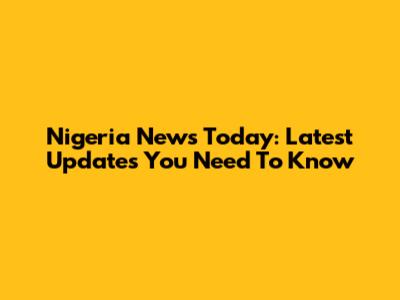 Nigeria News Today: Latest Updates You Need To Know