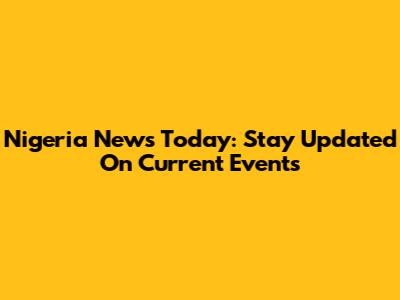 Nigeria News Today: Stay Updated On Current Events