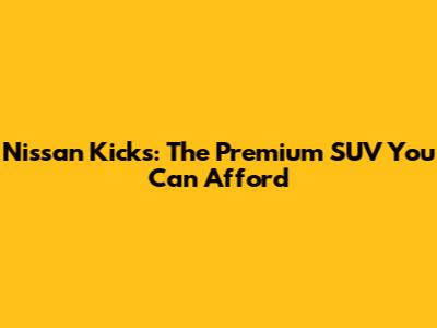 Nissan Kicks: The Premium SUV You Can Afford