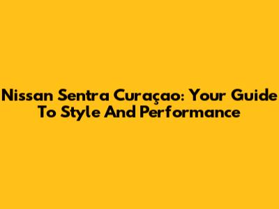 Nissan Sentra Curaçao: Your Guide To Style And Performance