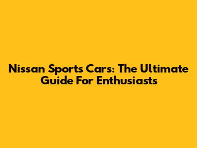 Nissan Sports Cars: The Ultimate Guide For Enthusiasts