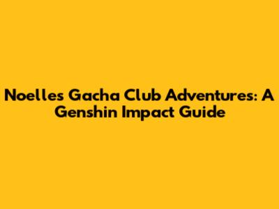 Noelle's Gacha Club Adventures: A Genshin Impact Guide