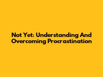 Not Yet: Understanding And Overcoming Procrastination
