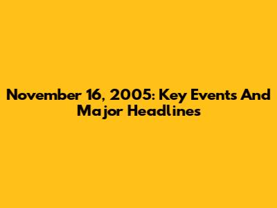 November 16, 2005: Key Events And Major Headlines