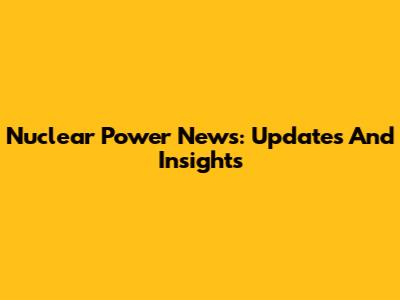Nuclear Power News: Updates And Insights