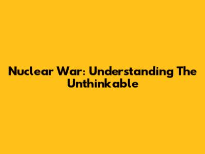 Nuclear War: Understanding The Unthinkable
