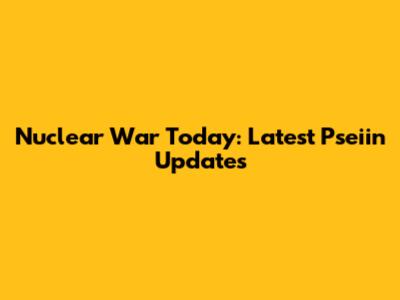 Nuclear War Today: Latest Pseiin Updates