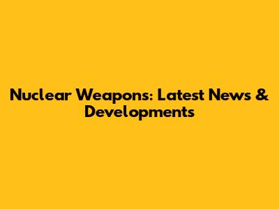 Nuclear Weapons: Latest News & Developments