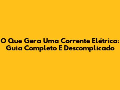 O Que Gera Uma Corrente Elétrica: Guia Completo E Descomplicado