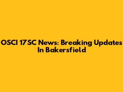 OSCI 17SC News: Breaking Updates In Bakersfield