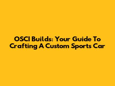 OSCI Builds: Your Guide To Crafting A Custom Sports Car