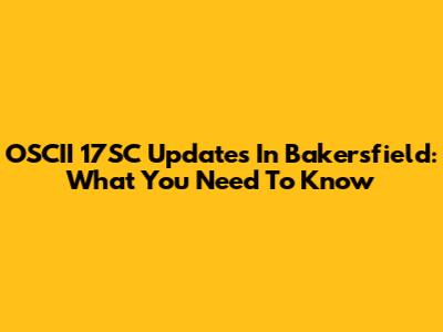 OSCII 17SC Updates In Bakersfield: What You Need To Know
