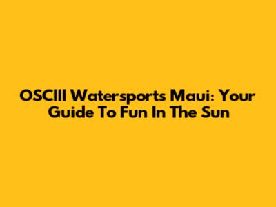 OSCIII Watersports Maui: Your Guide To Fun In The Sun