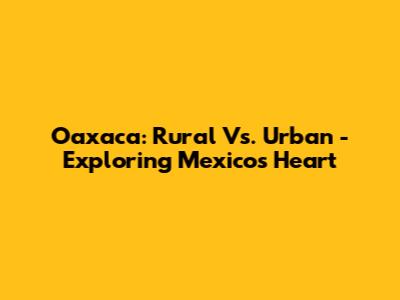 Oaxaca: Rural Vs. Urban - Exploring Mexico's Heart