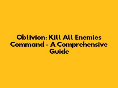 Oblivion: Kill All Enemies Command - A Comprehensive Guide