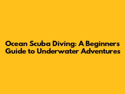 Ocean Scuba Diving: A Beginner's Guide to Underwater Adventures