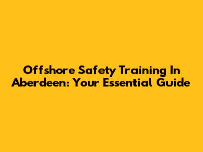 Offshore Safety Training In Aberdeen: Your Essential Guide