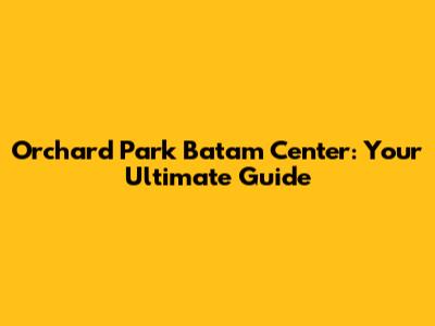 Orchard Park Batam Center: Your Ultimate Guide