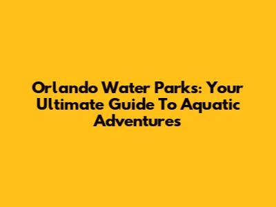Orlando Water Parks: Your Ultimate Guide To Aquatic Adventures