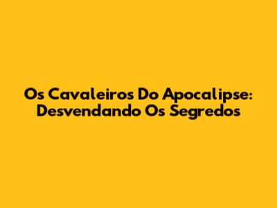 Os Cavaleiros Do Apocalipse: Desvendando Os Segredos