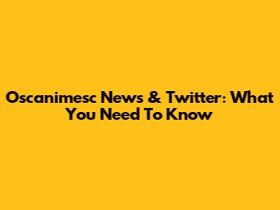 Oscanimesc News & Twitter: What You Need To Know