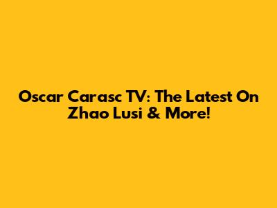 Oscar Carasc TV: The Latest On Zhao Lusi & More!