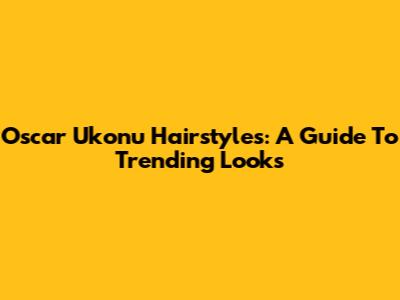 Oscar Ukonu Hairstyles: A Guide To Trending Looks