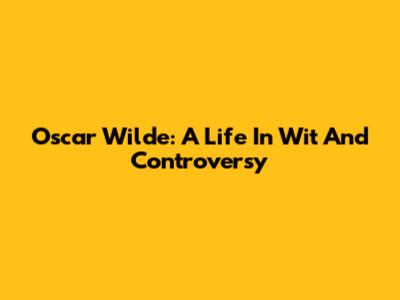 Oscar Wilde: A Life In Wit And Controversy