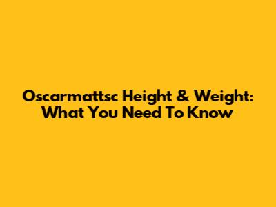 Oscarmattsc Height & Weight: What You Need To Know