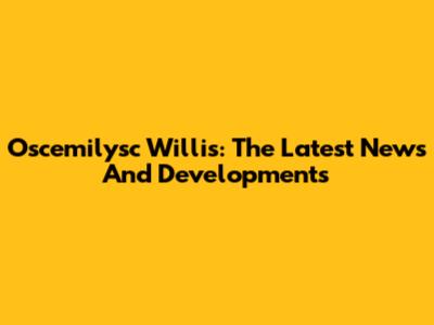 Oscemilysc Willis: The Latest News And Developments