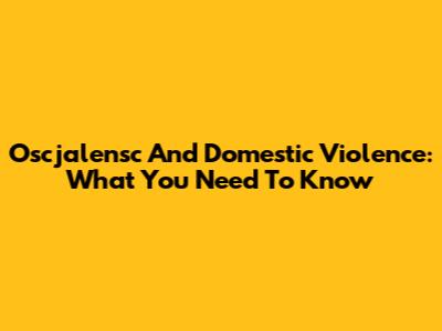 Oscjalensc And Domestic Violence: What You Need To Know