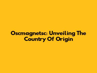 Oscmagnetsc: Unveiling The Country Of Origin
